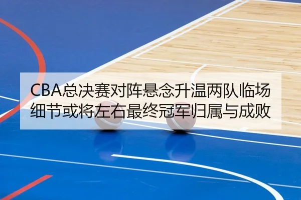 CBA总决赛对阵悬念升温两队临场细节或将左右最终冠军归属与成败